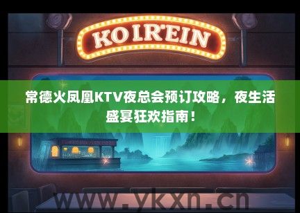 常德火凤凰KTV夜总会预订攻略，夜生活盛宴狂欢指南！