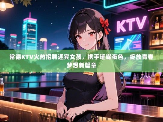 常德KTV火热招聘迎宾女孩，携手璀璨夜色，绽放青春梦想新篇章