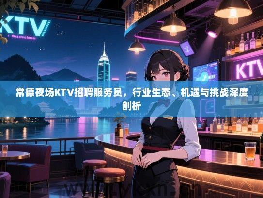 常德夜场KTV招聘服务员，行业生态、机遇与挑战深度剖析